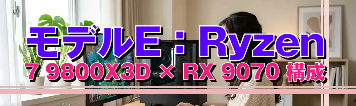 モデルE:Ryzen 7 9800X3D × RX 9070 構成
